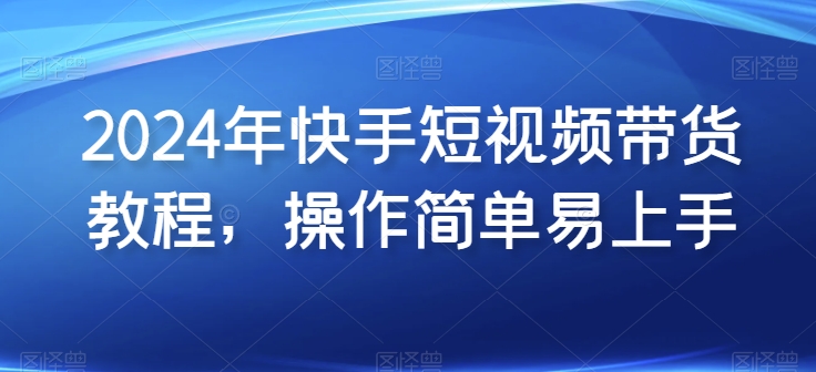 2024年快手短视频带货教程，操作简单易上手跨境课程-外贸教程-精品网课-电商运营课库课堂