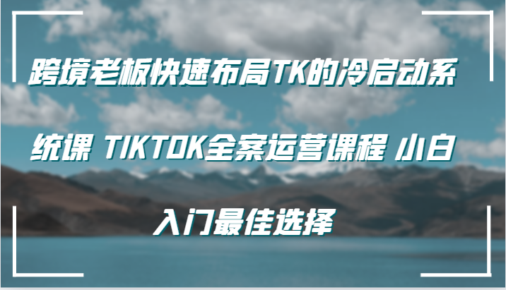 跨境老板快速布局TK的冷启动系统课 TIKTOK全案运营课程 小白入门最佳选择跨境课程-外贸教程-精品网课-电商运营课库课堂