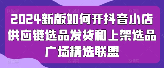 2024新版如何开抖音小店供应链选品发货和上架选品广场精选联盟跨境课程-外贸教程-精品网课-电商运营课库课堂