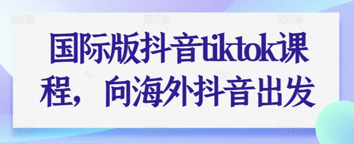 国际版抖音tiktok课程，向海外抖音出发跨境课程-外贸教程-精品网课-电商运营课库课堂