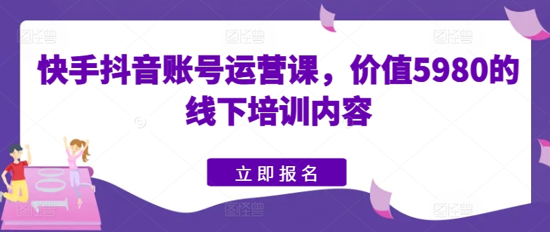 快手抖音账号运营课，价值5980的线下培训内容跨境课程-外贸教程-精品网课-电商运营课库课堂