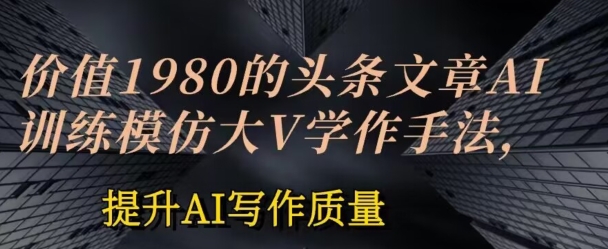 价值1980头条文章AI投喂训练模仿大v写作手法，提升AI写作质量跨境课程-外贸教程-精品网课-电商运营课库课堂