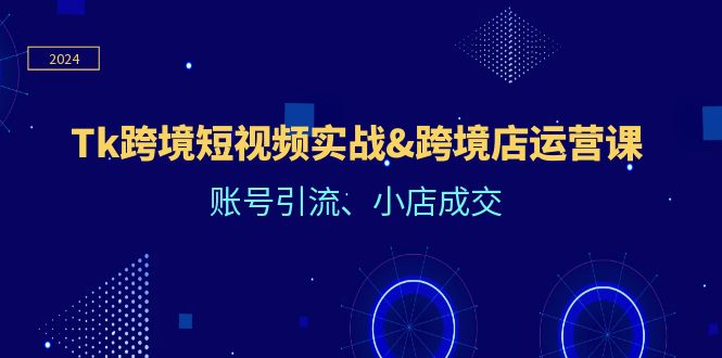 Tk跨境短视频实战&跨境店运营课：账号引流、小店成交跨境课程-外贸教程-精品网课-电商运营课库课堂