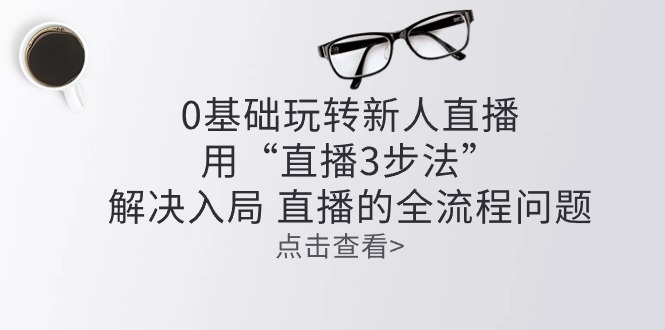 （10916期）零基础玩转新人直播：用“直播3步法”解决入局 直播全流程问题跨境课程-外贸教程-精品网课-电商运营课库课堂