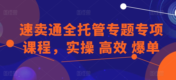 速卖通全托管专题专项课程，实操 高效 爆单跨境课程-外贸教程-精品网课-电商运营课库课堂