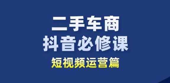 二手车商抖音必修课短视频运营，二手车行业从业者新赛道跨境课程-外贸教程-精品网课-电商运营课库课堂