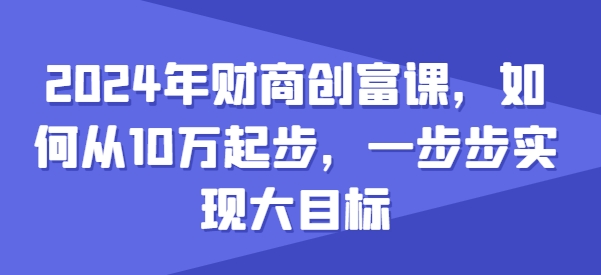 2024年财商创富课，如何从10w起步，一步步实现大目标跨境课程-外贸教程-精品网课-电商运营课库课堂