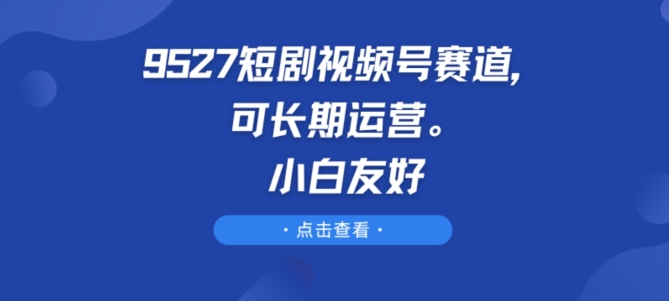 9527短剧视频号赛道，可长期运营，小白友好跨境课程-外贸教程-精品网课-电商运营课库课堂