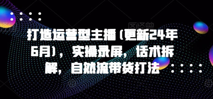 打造运营型主播(更新24年6月)，实操录屏，话术拆解，自然流带货打法跨境课程-外贸教程-精品网课-电商运营课库课堂