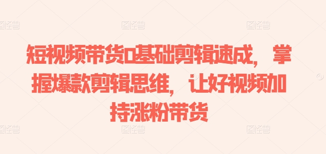 短视频带货0基础剪辑速成，掌握爆款剪辑思维，让好视频加持涨粉带货跨境课程-外贸教程-精品网课-电商运营课库课堂
