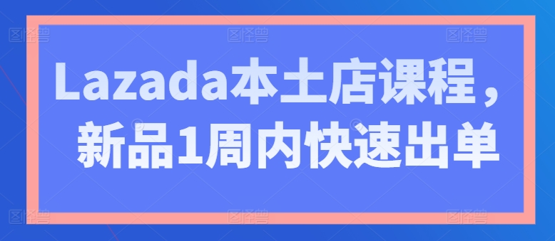 Lazada本土店课程，新品1周内快速出单跨境课程-外贸教程-精品网课-电商运营课库课堂