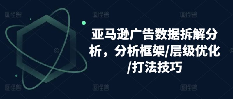 亚马逊广告数据拆解分析，分析框架/层级优化/打法技巧跨境课程-外贸教程-精品网课-电商运营课库课堂