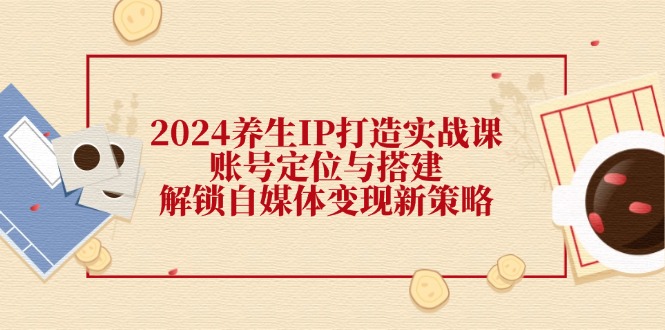 2024养生IP打造实战课：账号定位与搭建，解锁自媒体变现新策略跨境课程-外贸教程-精品网课-电商运营课库课堂