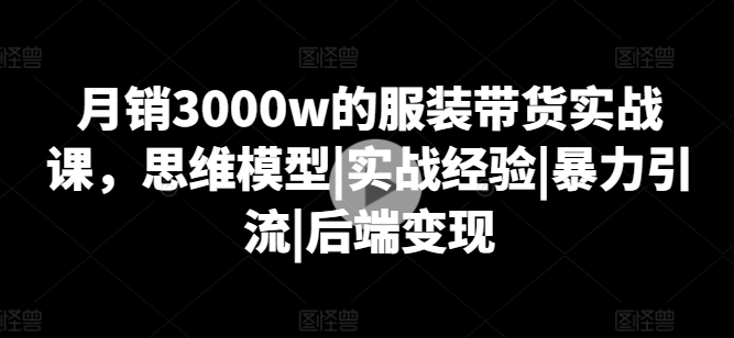 月销3000w的服装带货实战课，思维模型|实战经验|暴力引流|后端变现跨境课程-外贸教程-精品网课-电商运营课库课堂