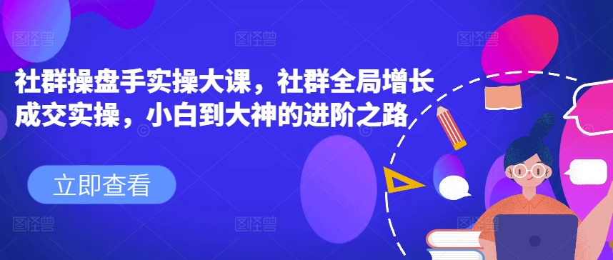 社群操盘手实操大课，社群全局增长成交实操，小白到大神的进阶之路跨境课程-外贸教程-精品网课-电商运营课库课堂