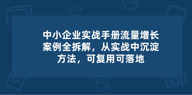 中小 企业 实操手册-流量增长案例拆解，从实操中沉淀方法，可复用可落地跨境课程-外贸教程-精品网课-电商运营课库课堂
