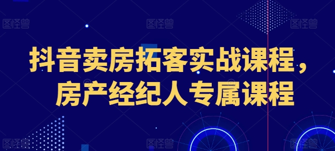 抖音卖房拓客实战课程，房产经纪人专属课程跨境课程-外贸教程-精品网课-电商运营课库课堂