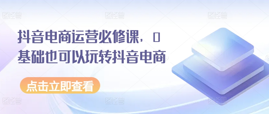 抖音电商运营必修课，0基础也可以玩转抖音电商跨境课程-外贸教程-精品网课-电商运营课库课堂