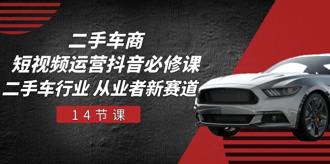 二手车商 短视频运营 抖音必修课，二手车行业 从业者新赛道（14节课）跨境课程-外贸教程-精品网课-电商运营课库课堂