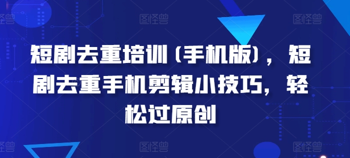 短剧去重培训(手机版)，短剧去重手机剪辑小技巧，轻松过原创跨境课程-外贸教程-精品网课-电商运营课库课堂