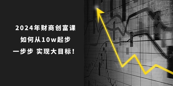 2024年 财商-创富课：如何从10w起步，一步步 实现大目标！跨境课程-外贸教程-精品网课-电商运营课库课堂