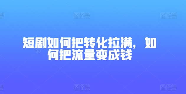短剧如何把转化拉满，如何把流量变成钱跨境课程-外贸教程-精品网课-电商运营课库课堂