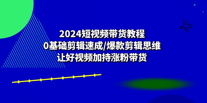 2024短视频带货教程：0基础剪辑速成/爆款剪辑思维/让好视频加持涨粉带货跨境课程-外贸教程-精品网课-电商运营课库课堂