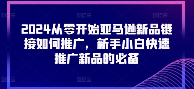 2024从零开始亚马逊新品链接如何推广，新手小白快速推广新品的必备跨境课程-外贸教程-精品网课-电商运营课库课堂