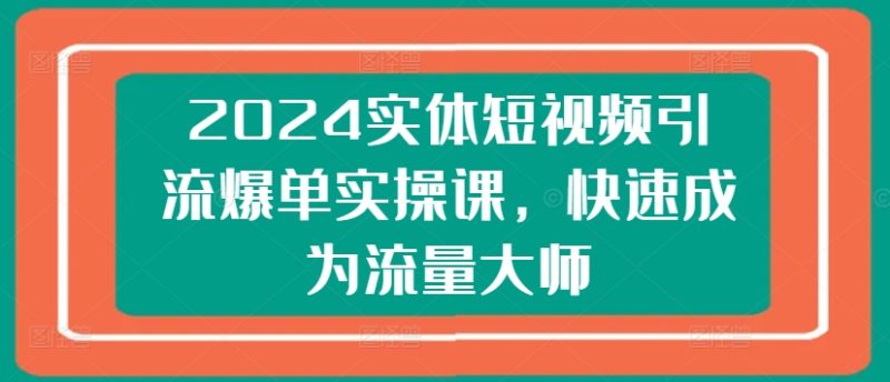 2024实体短视频引流爆单实操课,快速成为流量大师跨境课程-外贸教程-精品网课-电商运营课库课堂