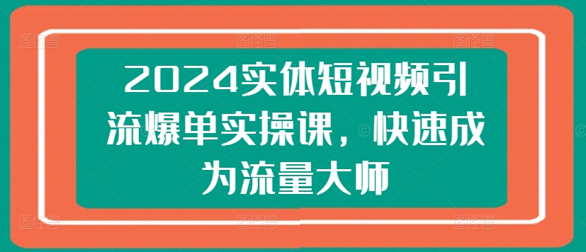 2024实体短视频引流爆单实操课，快速成为流量大师跨境课程-外贸教程-精品网课-电商运营课库课堂