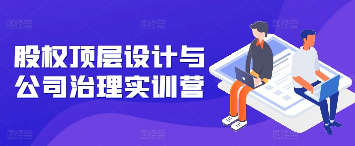 股权顶层设计与公司治理实训营，补全股权短板/守住控制权底线/熟悉4大注册信息/规避3大法律风险跨境课程-外贸教程-精品网课-电商运营课库课堂