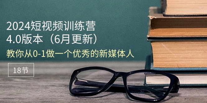 2024短视频训练营-6月4.0版本：教你从0-1做一个优秀的新媒体人（18节）跨境课程-外贸教程-精品网课-电商运营课库课堂