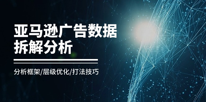 亚马逊-广告数据拆解分析，分析框架/层级优化/打法技巧（8节课）跨境课程-外贸教程-精品网课-电商运营课库课堂
