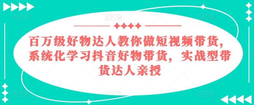 百万级好物达人教你做短视频带货，系统化学习抖音好物带货，实战型带货达人亲授跨境课程-外贸教程-精品网课-电商运营课库课堂