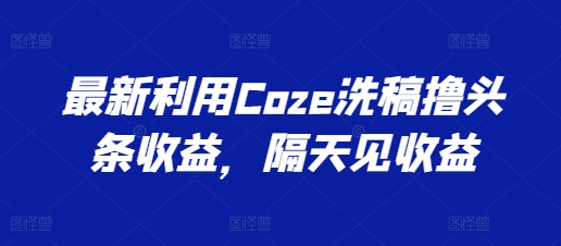 最新利用Coze洗稿撸头条收益，隔天见收益跨境课程-外贸教程-精品网课-电商运营课库课堂