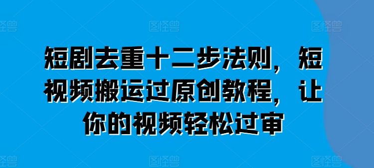 短剧去重十二步法则，短视频搬运过原创教程，让你的视频轻松过审跨境课程-外贸教程-精品网课-电商运营课库课堂
