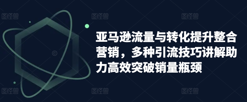 亚马逊流量与转化提升整合营销，多种引流技巧讲解助力高效突破销量瓶颈跨境课程-外贸教程-精品网课-电商运营课库课堂