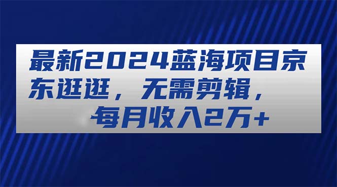 最新2024蓝海项目京东逛逛，无需剪辑，每月收入2万+跨境课程-外贸教程-精品网课-电商运营课库课堂