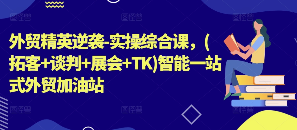 外贸精英逆袭-实操综合课，(拓客+谈判+展会+TK)智能一站式外贸加油站跨境课程-外贸教程-精品网课-电商运营课库课堂
