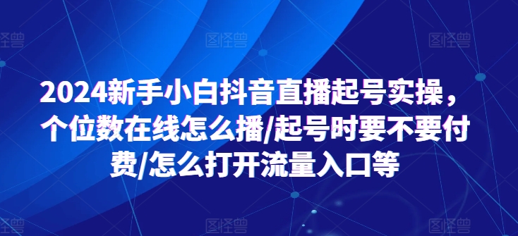 2024新手小白抖音直播起号实操，个位数在线怎么播/起号时要不要付费/怎么打开流量入口等跨境课程-外贸教程-精品网课-电商运营课库课堂