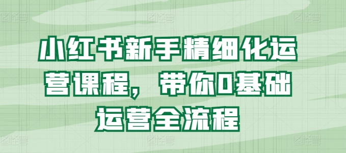 小红书新手精细化运营课程，带你0基础运营全流程跨境课程-外贸教程-精品网课-电商运营课库课堂