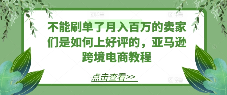 不能刷单了月入百万的卖家们是如何上好评的，亚马逊跨境电商教程跨境课程-外贸教程-精品网课-电商运营课库课堂