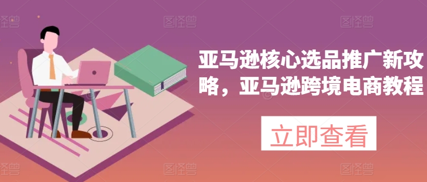 亚马逊核心选品推广新攻略，亚马逊跨境电商教程跨境课程-外贸教程-精品网课-电商运营课库课堂