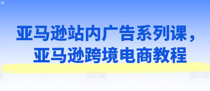 亚马逊站内广告系列课，亚马逊跨境电商教程跨境课程-外贸教程-精品网课-电商运营课库课堂