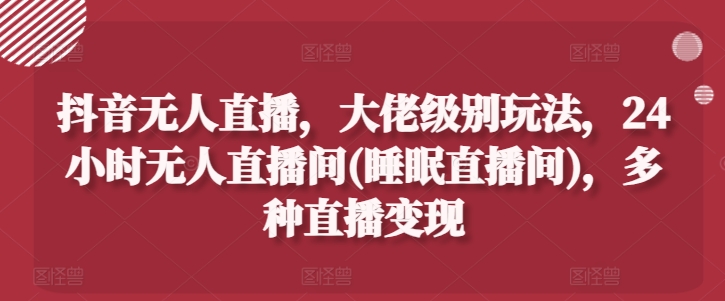 抖音无人直播，大佬级别玩法，24小时无人直播间(睡眠直播间)，多种直播变现跨境课程-外贸教程-精品网课-电商运营课库课堂