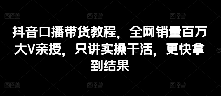 抖音口播带货教程，全网销量百万大V亲授，只讲实操干活，更快拿到结果跨境课程-外贸教程-精品网课-电商运营课库课堂