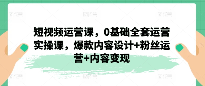 短视频运营课，0基础全套运营实操课，爆款内容设计+粉丝运营+内容变现跨境课程-外贸教程-精品网课-电商运营课库课堂