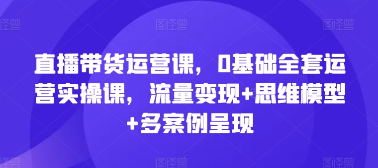 直播带货运营课，0基础全套运营实操课，流量变现+思维模型+多案例呈现跨境课程-外贸教程-精品网课-电商运营课库课堂