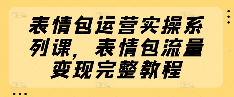 表情包运营实操系列课，表情包流量变现完整教程跨境课程-外贸教程-精品网课-电商运营课库课堂