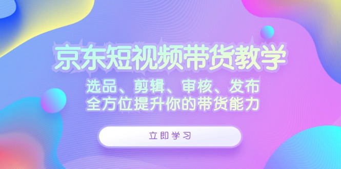 京东短视频带货教学：选品、剪辑、审核、发布，全方位提升你的带货能力跨境课程-外贸教程-精品网课-电商运营课库课堂